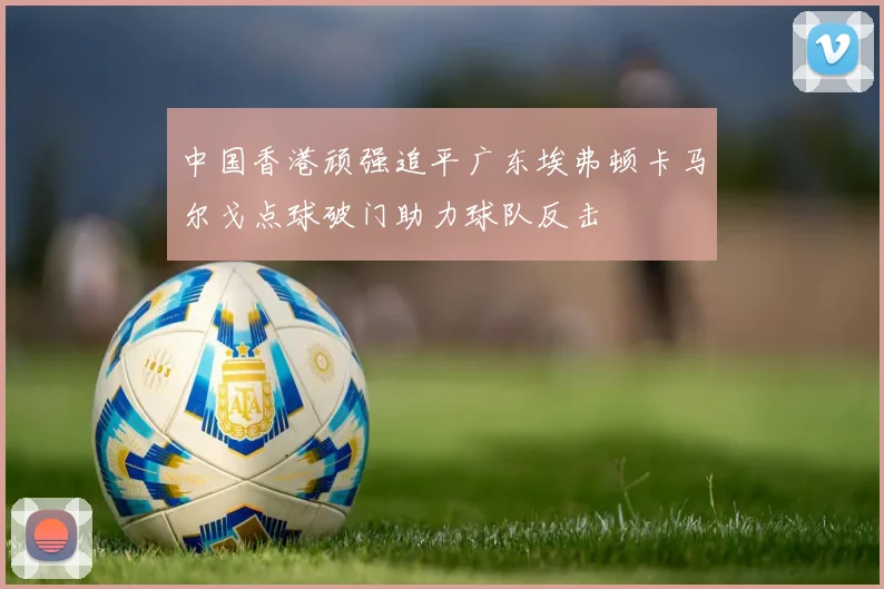 中国香港顽强追平广东埃弗顿卡马尔戈点球破门助力球队反击