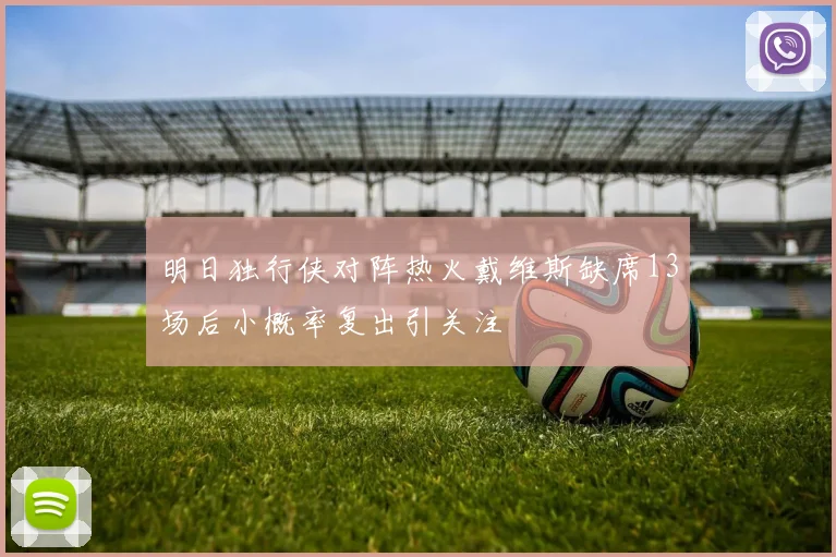 明日独行侠对阵热火戴维斯缺席13场后小概率复出引关注