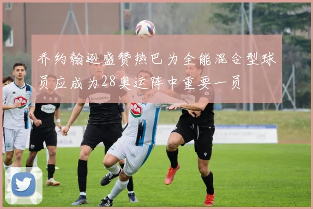 乔约翰逊盛赞热巴为全能混合型球员应成为28奥运阵中重要一员