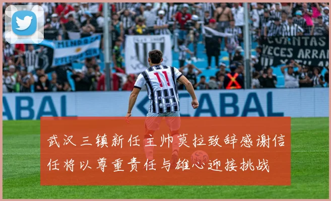 武汉三镇新任主帅莫拉致辞感谢信任将以尊重责任与雄心迎接挑战