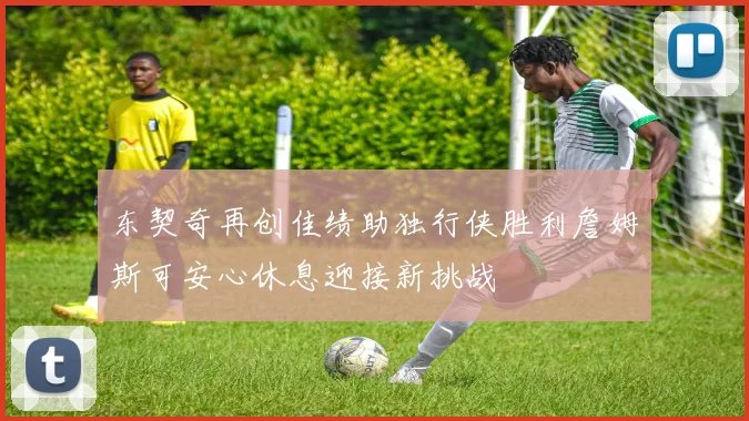 东契奇再创佳绩助独行侠胜利詹姆斯可安心休息迎接新挑战