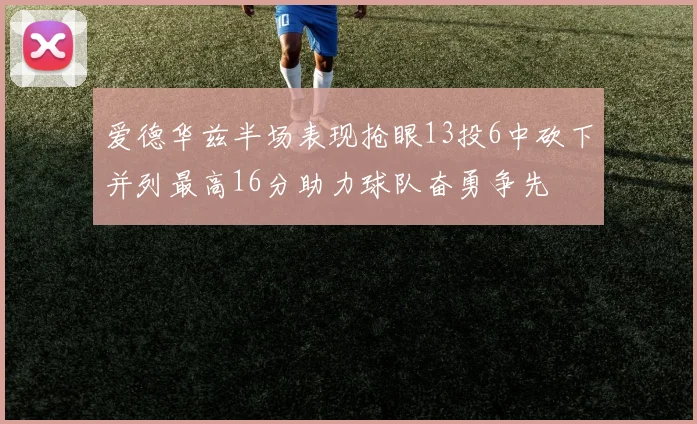爱德华兹半场表现抢眼13投6中砍下并列最高16分助力球队奋勇争先