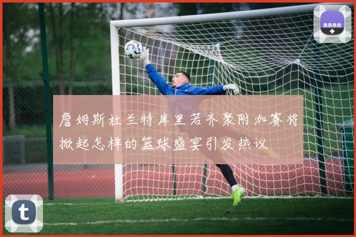 詹姆斯杜兰特库里若齐聚附加赛将掀起怎样的篮球盛宴引发热议