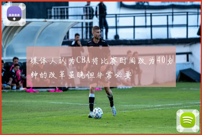 媒体人认为CBA将比赛时间改为40分钟的改革虽晚但非常必要