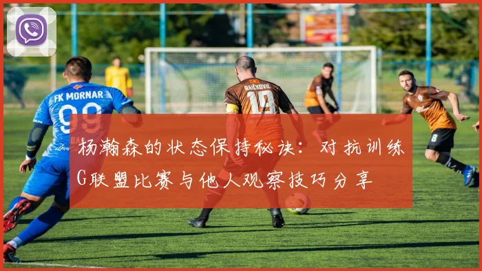 杨瀚森的状态保持秘诀：对抗训练G联盟比赛与他人观察技巧分享