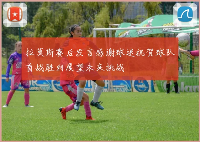 拉莫斯赛后发言感谢球迷祝贺球队首战胜利展望未来挑战