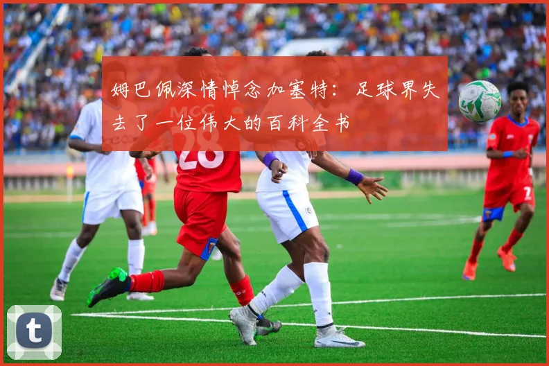 姆巴佩深情悼念加塞特：足球界失去了一位伟大的百科全书