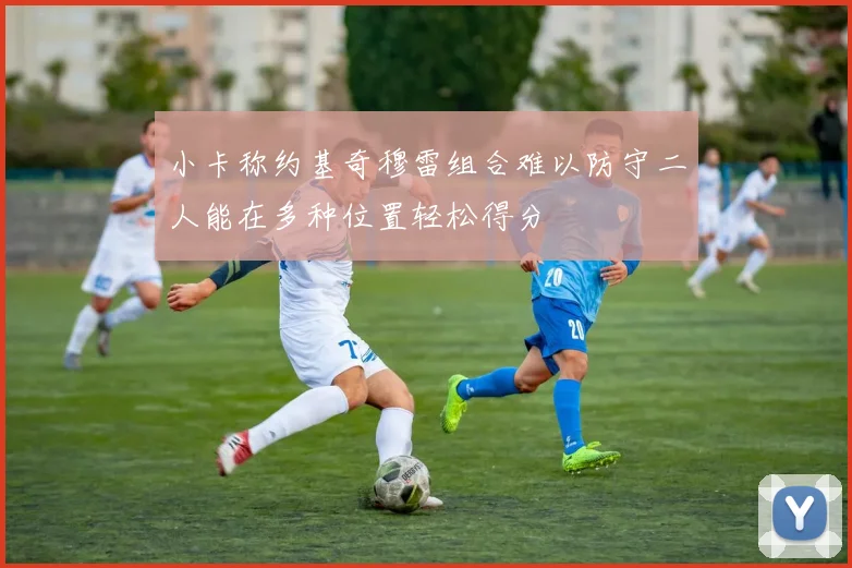小卡称约基奇穆雷组合难以防守二人能在多种位置轻松得分