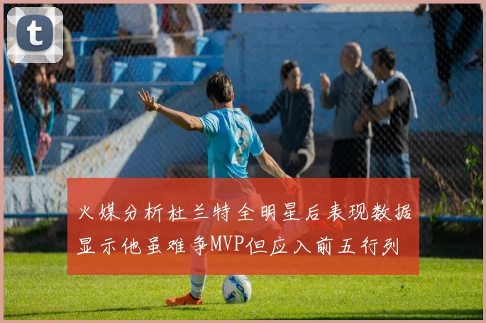 火媒分析杜兰特全明星后表现数据显示他虽难争MVP但应入前五行列