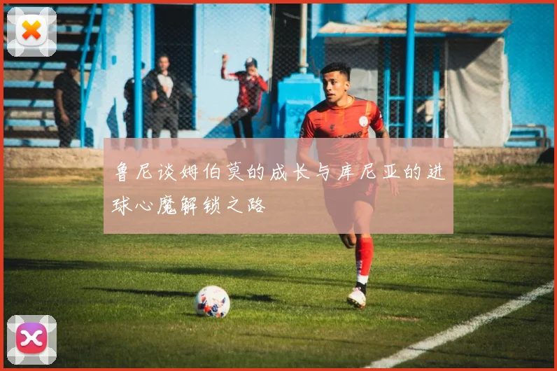 鲁尼谈姆伯莫的成长与库尼亚的进球心魔解锁之路