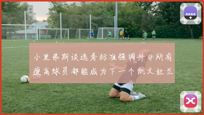 小里弗斯谈选秀标准强调并非所有瘦高球员都能成为下一个凯文杜兰特