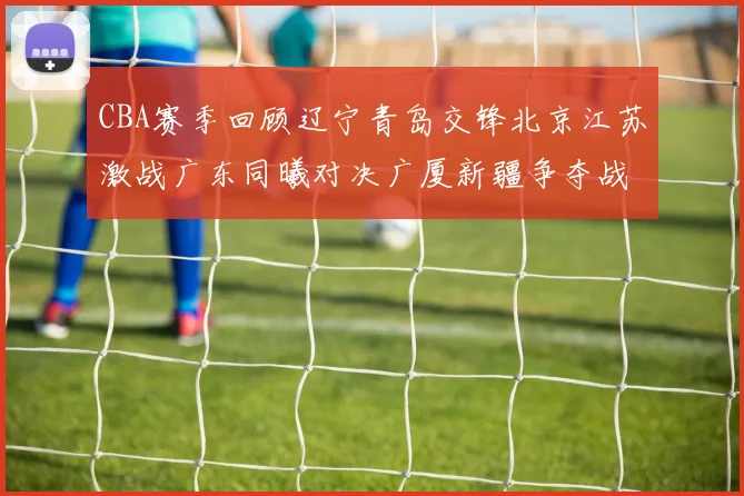 CBA赛季回顾辽宁青岛交锋北京江苏激战广东同曦对决广厦新疆争夺战精彩纷呈