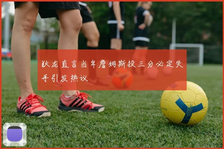 狄龙直言当年詹姆斯投三分必定失手引发热议