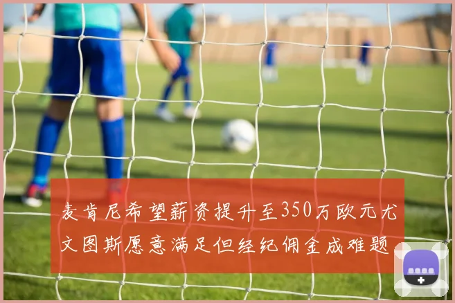 麦肯尼希望薪资提升至350万欧元尤文图斯愿意满足但经纪佣金成难题