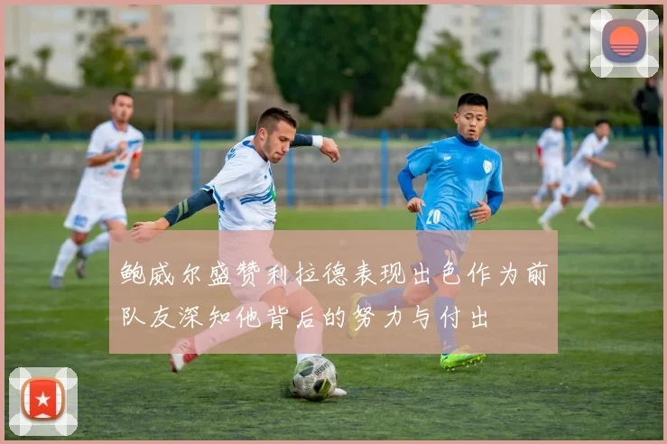 鲍威尔盛赞利拉德表现出色作为前队友深知他背后的努力与付出