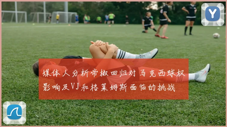 媒体人分析帝椒回归对马克西球权影响及VJ和格莱姆斯面临的挑战