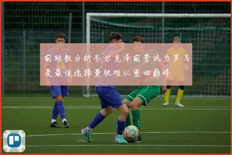 前助教分析齐尔克泽前景认为罗马是最佳选择曼联难以重回巅峰