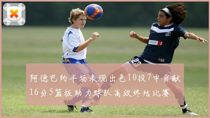 阿德巴约半场表现出色10投7中贡献16分5篮板助力球队高效终结比赛