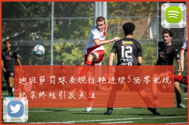 迪班萨罚球表现惊艳连续5场零犯规纪录终结引发关注