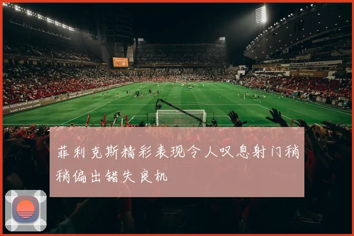 菲利克斯精彩表现令人叹息射门稍稍偏出错失良机