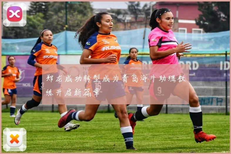 郑龙成功转型成为青岛海牛助理教练开启新篇章